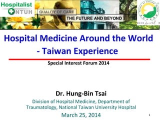 1
Dr. Hung-Bin Tsai
Division of Hospital Medicine, Department of
Traumatology, National Taiwan University Hospital
March 25, 2014
Hospital Medicine Around the World
- Taiwan Experience
Special Interest Forum 2014
 