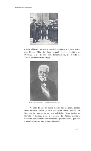 Ricardo Henry Marques Dip




             e Dom Alfonso Carlos I, que foi casado com a Infanta Maria
             das Neves, filha de Dom Miguel I —rei legítimo de
             Portugal—, e   morreu sem descendência, na cidade de
             Viena, em setembro de 1936.




                   Dom Alfonso Carlos I, irmão de Carlos VII


                     No mês de janeiro desse mesmo ano de 1936, porém,
             Dom Alfonso Carlos, já com avançada idade, editara um
             Decreto de nomeação de seu sobrinho, Dom Javier de
             Borbón y Parma, para a regência do Reino. Assim o
             decidira, considerando exatamente a possibilidade, que veio
             a atualizar-se, de extinção da dinastia.



                                                                  -10-
 