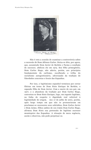 Ricardo Henry Marques Dip




                   Não é esta a ocasião de examinar a controvérsia sobre
             a sucessão de Dom Alfonso Carlos. Deixa-se dito, por agora,
             que, assumindo Dom Javier de Borbón y Parma a condição
             de sucessor, abdicou ele em 1975. Seu filho primogênito,
             Dom Carlos Hugo, não aderiu, porém, aos princípios
             fundamentais do carlismo, escolhendo a trilha do
             socialismo autogestionário, adversando da tradição de
             liberdades concretas e forais das Espanhas.

                    Por isso, o legitimismo espanhol terminou por cerrar
             fileiras em torno de Dom Sixto Enrique de Borbón, o
             segundo filho de Dom Javier. Com a morte de seu pai, em
             1977, e o abandono da tradição por Dom Carlos Hugo,
             converteu-se Dom Sixto Enrique, logo, em regente legítimo,
             na linha de respeito à dignidade real referível à
             legitimidade de origem. Aos 17 de julho de 2001, porém,
             após largo tempo em que não se pronunciaram em
             proclamar-se sucessores seus sobrinhos, Dom Carlos Javier
             e Dom Jaime, filhos ambos de seu irmão Dom Carlos Hugo,
             afirmou Dom Sixto sua pretensão de legítimo sucessor
             monárquico das Espanhas. A situação de mera regência,
             assim o observou, não pode perpetuar-se.




                                                                  -11-
 