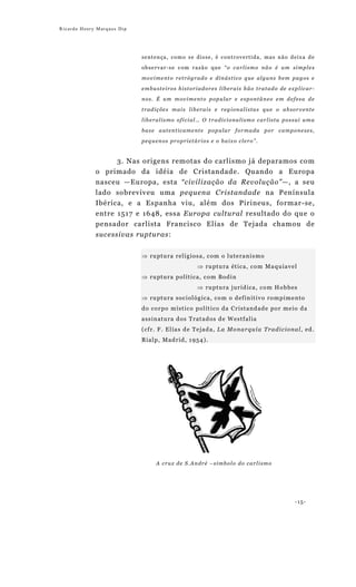 Ricardo Henry Marques Dip




                            sentença, como se disse, é controvertida, mas não deixa de

                            observar-se com razão que “o carlismo não é um simples

                            movimento retrógrado e dinástico que alguns bem pagos e

                            embusteiros historiadores liberais hão tratado de explicar-

                            nos. É um movimento popular e espontâneo em defesa de

                            tradições mais liberais e regionalistas que o absorvente

                            liberalismo oficial… O tradicionalismo carlista possui uma

                            base autenticamente popular formada por camponeses,

                            pequenos proprietários e o baixo clero”.


                     3. Nas origens remotas do carlismo já deparamos com
             o primado da idéia de Cristandade. Quando a Europa
             nasceu —Europa, esta “civilização da Revolução”—, a seu
             lado sobreviveu uma pequena Cristandade na Península
             Ibérica, e a Espanha viu, além dos Pirineus, formar-se,
             entre 1517 e 1648, essa Europa cultural resultado do que o
             pensador carlista Francisco Elías de Tejada chamou de
             sucessivas rupturas:


                            ⇒ ru pt u ra re li g ios a , c om o l ut e ra ni s mo
                                                     ⇒ ru pt u ra ét ic a, co m Ma q u ia ve l
                            ⇒ ru pt u ra p olí t i ca , c o m Bod i n
                                                     ⇒ ru pt u ra j ur íd ica , co m H o b b es
                            ⇒ ru pt u ra soc iol óg ic a, co m o d ef in it i vo ro m p im e nt o
                            d o co r po m íst ic o pol ít i co d a Cr ist and ad e po r me io d a
                            ass in at u ra d os T rat ad os d e W est f al ia
                            (cf r. F . El ía s d e T e jad a , La Mo na r quí a T ra di c i o na l , ed .
                            R ial p , Mad r id , 1 954 ) .




                                  A cruz de S.André –símbolo do carlismo




                                                                                                -15-
 
