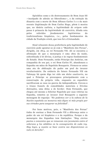 Ricardo Henry Marques Dip




                   Episódios como o do destronamento de Dom Juan III
             —inculpado de adesão ao liberalismo—, o da extinção da
             dinastia com a morte de Dom Alfonso Carlos I e o da mais
             recente ilegitimação de Dom Carlos Hugo, põem à mostra
             que, no ideário carlista, a legitimidade de origem cede
             passo à primazia da legitimidade de exercício, ditada esta
             pelos     referidos    fundamentos         legitimistas do
             tradicionalismo hispânico, i.e., pelos fundamentos da
             cidade da Tradição cristã, que isso foi a Cristandade.


                     Sinal reluzente dessa preferência pela legitimidade de
             exercício pode apontar-se já com o “Manifesto dos Persas”,
             dirigido, em 1814, ao rei Fernando VII. Ali se encontra a
             afirmação de que a monarquia é uma obra da razão,
             subordinada à lei divina, à justiça e às regras fundamentais
             do Estado. Dom Fernando, então Princípe das Astúrias, em
             companhia de seu pai, o rei Dom Carlos IV, abandonara a
             Espanha em mãos de Napoleão Bonaparte. Firmara-se antes
             uma ata de abdicação do poder em prol do invasor
             revolucionário. Da estância do futuro Fernando VII em
             Valençay há quem diga ter sido um dulce cautiverio, no
             qual o Príncipe se preocupava principalmente com a
             conservação da própria vida, enquanto os espanhóis
             sacrificavam as suas na guerra da independência. Cercou-o
             o tirano francês de comodidades materiais e frívolas
             distrações, uma delas a de bordar. Dom Fernando, que
             chegou até mesmo a felicitar Napoleão por suas vitórias na
             Espanha, remeteu ao invasor José Bonaparte a seguinte
             mensagem de regozijo: “No podemos ver a la cabeza de la
             Nación española un monarca más digno ni más propio por
             sus virtudes para asegurar su felicidad”.


                   Por bons motivos, pois, o “Manifesto dos Persas”
             tinha de ensinar a Dom Fernando VII a diferença entre o
             poder de um rei hispânico e o da república. Porque o da
             monarquia das Espanhas tem limitações: “Hay ciertos
             pactos o convenios que se renuevan con juramento entre el
             soberano y los súbditos en la consagración de cada rey.
             Hay leyes, y cuanto se hace contra sus disposiciones es
             nulo en derecho”.




                                                                     -16-
 