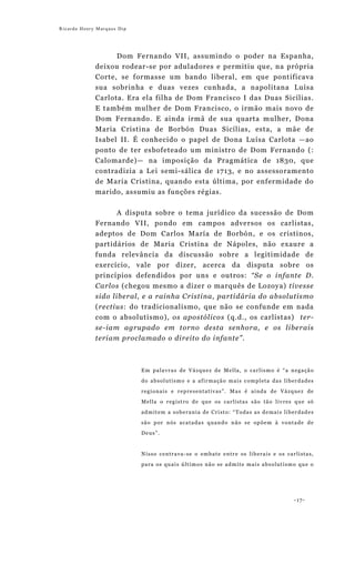 Ricardo Henry Marques Dip




                   Dom Fernando VII, assumindo o poder na Espanha,
             deixou rodear-se por aduladores e permitiu que, na própria
             Corte, se formasse um bando liberal, em que pontificava
             sua sobrinha e duas vezes cunhada, a napolitana Luísa
             Carlota. Era ela filha de Dom Francisco I das Duas Sicílias.
             E também mulher de Dom Francisco, o irmão mais novo de
             Dom Fernando. E ainda irmã de sua quarta mulher, Dona
             Maria Cristina de Borbón Duas Sicílias, esta, a mãe de
             Isabel II. É conhecido o papel de Dona Luísa Carlota —ao
             ponto de ter esbofeteado um ministro de Dom Fernando (:
             Calomarde)— na imposição da Pragmática de 1830, que
             contradizia a Lei semi-sálica de 1713, e no assessoramento
             de Maria Cristina, quando esta última, por enfermidade do
             marido, assumiu as funções régias.


                  A disputa sobre o tema jurídico da sucessão de Dom
             Fernando VII, pondo em campos adversos os carlistas,
             adeptos de Dom Carlos María de Borbón, e os cristinos,
             partidários de Maria Cristina de Nápoles, não exaure a
             funda relevância da discussão sobre a legitimidade de
             exercício, vale por dizer, acerca da disputa sobre os
             princípios defendidos por uns e outros: “Se o infante D.
             Carlos (chegou mesmo a dizer o marquês de Lozoya) tivesse
             sido liberal, e a rainha Cristina, partidária do absolutismo
             (rectius: do tradicionalismo, que não se confunde em nada
             com o absolutismo), os apostólicos (q.d., os carlistas) ter-
             se-iam agrupado em torno desta senhora, e os liberais
             teriam proclamado o direito do infante”.



                            Em palavras de Vázquez de Mella, o carlismo é “a negação

                            do absolutismo e a afirmação mais completa das liberdades
                            regionais e representativas”. Mas é ainda de Vázquez de
                            Mella o registro de que os carlistas são tão livres que só
                            admitem a soberania de Cristo: “Todas as demais liberdades

                            são por nós acatadas quando não se opõem à vontade de
                            Deus”.


                            Nisso centrava-se o embate entre os liberais e os carlistas,

                            para os quais últimos não se admite mais absolutismo que o




                                                                                 -17-
 