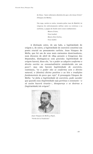 Ricardo Henry Marques Dip




                             de Deus, “mais soberania absoluta do que a de Jesus Cristo”

                             (Vázquez de Mella).



                             Um cego, assim se conta, resumia pelas ruas de Madrid, às

                             vésperas do enfrentamento militar entre os cristinos e os

                             carlistas, a pugna de fundo entre esses combatentes:

                                           Muera Cristo,

                                           Viva Luzbel,

                                           Muera Don Carlos,

                                           Viva Isabel.


                  A distinção entre, de um lado, a legitimidade de
             origem e, de outro, a legitimidade de exercício constitui um
             ponto crucial no pensamento carlista. Juan Vázquez de
             Mella, que foi um de seus mais eminentes doutrinadores,
             num discurso de abril de 1894 perante o Congresso dos
             Deputados, distinguia-as com precisão: legitimidade de
             origem haverá, disse ele, “se o poder se adquire conforme o
             direito escrito ou consuetudinário estabelecido em um
             povo”; mas não haverá legitimidade de exercício,
             continuou, “se o poder não se conforma com o direito
             natural, o (direito) divino positivo e as leis e tradições
             fundamentais do povo que reja”. E prosseguia Vázquez de
             Mella: “se falta a legitimidade de exercício, pode suceder
             que quando essa ilegitimidade seja pertinaz e constante —e
             só assim haverá tirania—, desapareça e se destrua a
             (legitimidade) de origem”.




                       Juan Vázquez de Mella y Fajul,
                       “Verbo de la Tradición”




                                                                                    -18-
 