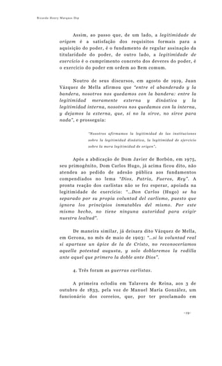 Ricardo Henry Marques Dip




                   Assim, ao passo que, de um lado, a legitimidade de
             origem é a satisfação dos requisitos formais para a
             aquisição do poder, é o fundamento de regular assinação da
             titularidade do poder, de outro lado, a legitimidade de
             exercício é o cumprimento concreto dos deveres do poder, é
             o exercício do poder em ordem ao Bem comum.


                  Noutro de seus discursos, em agosto de 1919, Juan
             Vázquez de Mella afirmou que “entre el abanderado y la
             bandera, nosotros nos quedamos con la bandera: entre la
             legitimidad meramente externa y dinástica y la
             legitimidad interna, nosotros nos quedamos con la interna,
             y dejamos la externa, que, si no la sirve, no sirve para
             nada”, e prosseguia:


                            “Nosotros afirmamos la legitimidad de las instituciones

                            sobre la legitimidad dinástica, la legitimidad de ejercicio
                            sobre la mera legitimidad de origen”.



                   Após a abdicação de Dom Javier de Borbón, em 1975,
             seu primogênito, Dom Carlos Hugo, já acima ficou dito, não
             atendeu ao pedido de adesão pública aos fundamentos
             compendiados no lema “Dios, Patria, Fueros, Rey”. A
             pronta reação dos carlistas não se fez esperar, apoiada na
             legitimidade de exercício: “…Don Carlos (Hugo) se ha
             separado por su propia voluntad del carlismo, puesto que
             ignora los principios inmutables del mismo. Por este
             mismo hecho, no tiene ninguna autoridad para exigir
             nuestra lealtad”.

                  De maneira similar, já deixara dito Vázquez de Mella,
             em Gerona, no mês de maio de 1903: “…si la voluntad real
             si apartase un ápice de la de Cristo, no reconoceríamos
             aquella potestad augusta, y solo doblaremos la rodilla
             ante aquel que primero la doble ante Dios”.


                     4. Três foram as guerras carlistas.

                  A primeira eclodiu em Talavera de Reina, aos 3 de
             outubro de 1833, pela voz de Manuel María González, um
             funcionário dos correios, que, por ter proclamado em


                                                                                -19-
 