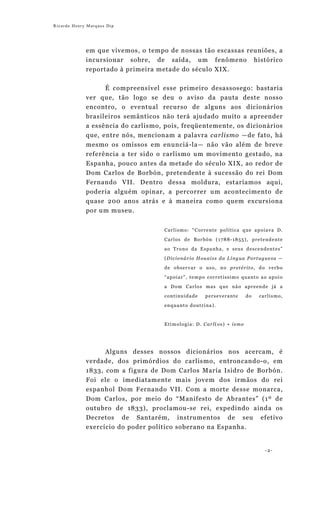 Ricardo Henry Marques Dip




             em que vivemos, o tempo de nossas tão escassas reuniões, a
             incursionar sobre, de saída, um fenômeno histórico
             reportado à primeira metade do século XIX.


                   É compreensível esse primeiro desassosego: bastaria
             ver que, tão logo se deu o aviso da pauta deste nosso
             encontro, o eventual recurso de alguns aos dicionários
             brasileiros semânticos não terá ajudado muito a apreender
             a essência do carlismo, pois, freqüentemente, os dicionários
             que, entre nós, mencionam a palavra carlismo —de fato, há
             mesmo os omissos em enunciá-la— não vão além de breve
             referência a ter sido o carlismo um movimento gestado, na
             Espanha, pouco antes da metade do século XIX, ao redor de
             Dom Carlos de Borbón, pretendente à sucessão do rei Dom
             Fernando VII. Dentro dessa moldura, estaríamos aqui,
             poderia alguém opinar, a percorrer um acontecimento de
             quase 200 anos atrás e à maneira como quem excursiona
             por um museu.


                                    Carlismo: “Corrente política que apoiava D.

                                    Carlos de Borbón (1788-1855), pretendente
                                    ao Trono da Espanha, e seus descendentes”

                                    (Dicionário Houaiss da Língua Portuguesa —
                                    de observar o uso, no pretérito, do verbo
                                    “apoiar”, tempo corretíssimo quanto ao apoio

                                    a Dom Carlos mas que não apreende já a
                                    continuidade   perseverante      do   carlismo,
                                    enquanto doutrina).



                                    Etimologia: D. Carl(os) + ismo




                  Alguns desses nossos dicionários nos acercam, é
             verdade, dos primórdios do carlismo, entroncando-o, em
             1833, com a figura de Dom Carlos María Isidro de Borbón.
             Foi ele o imediatamente mais jovem dos irmãos do rei
             espanhol Dom Fernando VII. Com a morte desse monarca,
             Dom Carlos, por meio do “Manifesto de Abrantes” (1º de
             outubro de 1833), proclamou-se rei, expedindo ainda os
             Decretos de Santarém, instrumentos de seu efetivo
             exercício do poder político soberano na Espanha.


                                                                            -2-
 