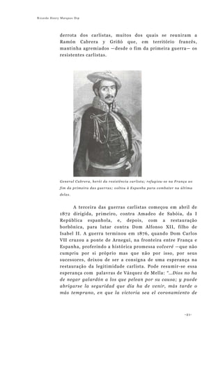 Ricardo Henry Marques Dip




             derrota dos carlistas, muitos dos quais se reuniram a
             Ramón Cabrera y Griñó que, em território francês,
             mantinha agremiados —desde o fim da primeira guerra— os
             resistentes carlistas.




             General Cabrera, herói da resistência carlista; refugiou-se na França ao

             fim da primeira das guerras; voltou à Espanha para combater na última
             delas.


                  A terceira das guerras carlistas começou em abril de
             1872 dirigida, primeiro, contra Amadeo de Sabóia, da I
             República espanhola, e, depois, com a restauração
             borbônica, para lutar contra Dom Alfonso XII, filho de
             Isabel II. A guerra terminou em 1876, quando Dom Carlos
             VII cruzou a ponte de Arnegui, na fronteira entre França e
             Espanha, proferindo a histórica promessa volveré —que não
             cumpriu por si próprio mas que não por isso, por seus
             sucessores, deixou de ser a consigna de uma esperança na
             restauração da legitimidade carlista. Pode resumir-se essa
             esperança com palavras de Vázquez de Mella: “…Dios no ha
             de negar galardón a los que pelean por su causa; y puede
             abrigarse la seguridad que día ha de venir, más tarde o
             más temprano, en que la victoria sea el coronamiento de



                                                                                -21-
 