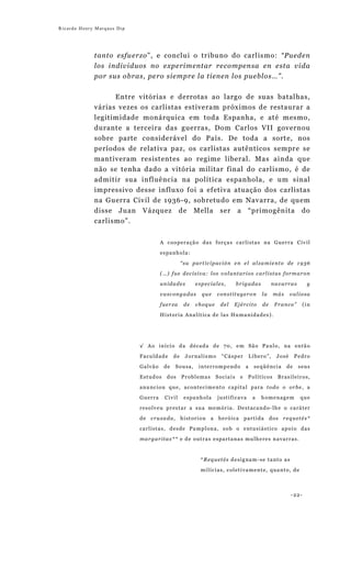 Ricardo Henry Marques Dip




             tanto esfuerzo”, e conclui o tribuno do carlismo: “Pueden
             los individuos no experimentar recompensa en esta vida
             por sus obras, pero siempre la tienen los pueblos…”.


                   Entre vitórias e derrotas ao largo de suas batalhas,
             várias vezes os carlistas estiveram próximos de restaurar a
             legitimidade monárquica em toda Espanha, e até mesmo,
             durante a terceira das guerras, Dom Carlos VII governou
             sobre parte considerável do País. De toda a sorte, nos
             períodos de relativa paz, os carlistas autênticos sempre se
             mantiveram resistentes ao regime liberal. Mas ainda que
             não se tenha dado a vitória militar final do carlismo, é de
             admitir sua influência na política espanhola, e um sinal
             impressivo desse influxo foi a efetiva atuação dos carlistas
             na Guerra Civil de 1936-9, sobretudo em Navarra, de quem
             disse Juan      Vázquez              de      Mella     ser      a     “primogênita               do
             carlismo”.


                                         A cooperação das forças carlistas na Guerra Civil
                                         espanhola:

                                                    “su participación en el alzamiento de 1936
                                         (…) fue decisiva: los voluntarios carlistas formaron

                                         unidades         especiales,        brigadas            navarras        y
                                         vascongadas        que    constituyeron           la    más     valiosa
                                         fuerza      de   choque    del   Ejército         de     Franco”       (in

                                         Historia Analítica de las Humanidades).




                            √ Ao início da década de 70, em São Paulo, na então
                            Faculdade          de    Jornalismo      “Cásper          Líbero”,    José      Pedro
                            G a lv ã o    de   Sousa,      interrompendo          a    seqüência       de    seus

                            Estudos        dos      Problemas      Sociais    e    Políticos       Brasileiros,
                            anunciou que, acontecimento capital para todo o orbe, a
                            Guerra        Civil      espanhola     justificava         a   homenagem         que
                            resolveu prestar a sua memória. Destacando-lhe o caráter

                            de cruzada, historiou a heróica                       partida       dos requetés*
                            carlistas, desde Pamplona, sob o entusiástico apoio das
                            margaritas** e de outras espartanas mulheres navarras.



                                                           *Requetés designam-se tanto as
                                                           milícias, coletivamente, quanto, de



                                                                                                         -22-
 