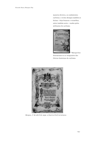 Ricardo Henry Marques Dip




                                                  maneira divisiva, os combatentes

                                                  carlistas; o termo designa também as

                                                  boinas —hoje brancas e vermelhas,

                                                  antes também azuis— usadas pelos

                                                  militantes do carlismo.




                                                                            **Margaritas
                                                  denominam-se as integrantes das

                                                  fileiras femininas do carlismo.




              Burgos, 1º de abril de 1939: a Guerra Civil terminava




                                                                                    -23-
 