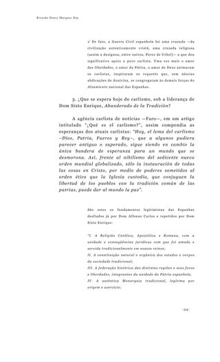 Ricardo Henry Marques Dip




                            √ De fato, a Guerra Civil espanhola foi uma cruzada —da

                            civilização autenticamente cristã, uma cruzada religiosa

                            (assim a designou, entre outros, Perez de Urbel)— a que deu

                            significativo apoio o povo carlista. Uma vez mais o amor

                            das liberdades, o amor da Pátria, o amor de Deus animaram

                            os    carlistas,    inspiraram   os   requetés    que,   sem   néscias

                            abdicações de doutrina, se congregaram às demais forças do

                            Alzamiento nacional das Espanhas.


                     5. ¿Que se espera hoje do carlismo, sob a liderança de
             Dom Sixto Enrique, Abanderado de la Tradición?


                   A agência carlista de notícias —Faro—, em um artigo
             intitulado “¿Qué es el carlismo?”, assim compendia as
             esperanças dos atuais carlistas: “Hoy, el lema del carlismo
             –Dios, Patria, Fueros y Rey–, que a algunos pudiera
             parecer antiguo o superado, sigue siendo en cambio la
             única bandera de esperanza para un mundo que se
             desmorona. Así, frente al nihilismo del sedicente nuevo
             orden mundial globalizado, sólo la instauración de todas
             las cosas en Cristo, por medio de poderes sometidos al
             orden ético que la Iglesia custodia, que conjuguen la
             libertad de los pueblos con la tradición común de las
             patrias, puede dar al mundo la paz”.



                            São    estes   os    fundamentos      legitimistas    das    Espanhas
                            desfiados já por Dom Alfonso Carlos e repetidos por Dom
                            Sixto Enrique:



                            “I.   A Religião Católica, Apostólica            e Romana, com a
                            unidade e conseqüências jurídicas com que foi amada e
                            servida tradicionalmente em nossos reinos;
                            II. A constituição natural e orgânica dos estados e corpos

                            da sociedade tradicional;
                            III. A federação histórica das distintas regiões e seus foros
                            e liberdades, integrantes da unidade da Pátria espanhola.
                            IV.    A   autêntica    Monarquia      tradicional,      legítima   por

                            origem e exercício;




                                                                                           -24-
 