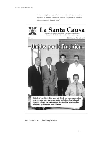 Ricardo Henry Marques Dip




                            V. Os princípios, o espírito e, enquanto seja praticamente

                            possível, o mesmo estado de direito e legislativo anterior

                            ao mal chamado direito novo”.




             Em resumo, o carlismo representa:




                                                                               -25-
 
