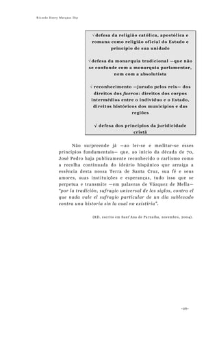 Ricardo Henry Marques Dip




                             √ defesa da religião cat ólica, apostól ica e
                             romana como reli gião oficial do Est ado e
                                      princípio de sua unidade


                            √ defesa da monarquia tradicional —que não
                            se confunde com a monarquia parlamentar,
                                        nem com a absolutista


                            √ reconhecimento —jurado pelos reis— dos
                              direitos dos fueros: direitos dos corpos
                             intermédios e ntre o indivíduo e o Estado,
                             direitos históricos dos municípios e das
                                                  regiões


                              √ defesa dos princípios da juridicidade
                                                   cristã


                     Não surpreende já —ao ler-se e meditar-se esses
             princípios fundamentais— que, ao início da década de 70,
             José Pedro haja publicamente reconhecido o carlismo como
             a recolha continuada do ideário hispânico que arraiga a
             essência desta nossa Terra de Santa Cruz, sua fé e seus
             amores, suas instituições e esperanças, tudo isso que se
             perpetua e transmite —em palavras de Vázquez de Mella—
             “por la tradición, sufragio universal de los siglos, contra el
             que nada vale el sufragio particular de un día sublevado
             contra una historia sin la cual no existiria”.


                             (RD, escrito em Sant’Ana de Parnaíba, novembro, 2004).




                                                                            -26-
 