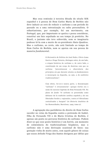 Ricardo Henry Marques Dip




                   Mas essa remissão à terceira década do século XIX
             espanhol e à pessoa de Dom Carlos María de Borbón não
             deve induzir ao erro de reduzir o carlismo a um período do
             passado ou a uma entronização ou culto personalista. O
             sebastianismo, por exemplo, foi um movimento, em
             Portugal, que, por importante se queira e possa considerar,
             constitui um fato sepultado no seu tempo já pretérito. No
             Brasil, o janismo não teve sobrevida, nem se imaginaria
             pudesse tê-la com a morte do ex-presidente Jânio Quadros.
             Mas o carlismo, ao revés, não está limitado ao tempo de
             Dom Carlos de Borbón, nem se apoiou em sua pessoa de
             maneira fundamental.


                              O Dicionário de Política de José Pedro, Clóvis Lema
                              Garcia e Fraga Teixeira, distingue entre, de um lado,

                              a origem histórica do carlismo e, de outro lado, a
                              constituição de um corpo de doutrina com que os

                              carlistas   “preconizavam     a   observância        dos
                              princípios em que durante séculos se fundamentara

                              a monarquia na Espanha, ou seja, a do autêntico
                              tradicionalismo”.



                              Com efeito, ler-se-á noutra parte, a denominação
                              “carlismo” é circunstancial —porque Carlos era o

                              nome do sucessor legítimo de Dom Fernando VII. No
                              plano de fundo “el carlismo se presentaba como
                              defensor da la tradición católica española y de sus
                              libertades forales y regionales, contra el liberalismo

                              centralizador y burgués” (in Historia Analítica de
                              las Humanidades, Barcelona, 1995, tomo 2).


                  A agrupação dos partidários do direito de Dom Carlos
             suceder no reino da Espanha contra a pretensão de Isabel,
             filha de Fernando VII e de Maria Cristina de Borbón, é
             apenas um ponto no percurso histórico do carlismo. Poderá
             dizer-se que esse ponto histórico é um kairós, um momento
             de culminância do tradicionalismo hispânico, mas o
             carlismo não é uma derivação ocasional de fatos: sua
             gestação vinha de muito antes, com aquele gênero de coisas
             que nosso Arlindo Veiga dos Santos designou por idéias que


                                                                             -3-
 