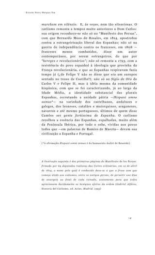 Ricardo Henry Marques Dip




             marcham em silêncio. E, às vezes, nem tão silenciosas. O
             carlismo remonta a tempos muito anteriores a Dom Carlos:
             sua origem reconhece-se não só no “Manifesto dos Persas”,
             com que Bernardo Mozo de Rosales, em 1814, apostrofou
             contra a estrangeirização liberal das Espanhas; não só na
             guerra de independência contra os franceses, em 1808 —
             franceses    menos     combatidos,    disse   um     autor
             contemporâneo, por serem estrangeiros, do que por
             “hereges e revolucionários”; não só remonta a 1793, com a
             resistência do povo espanhol à ideologia que provinha da
             França revolucionária, e que as Espanhas respiravam fazia
             tempo já (¿de Felipe V não se disse que era um europeu
             sentado no trono de Castilla?); não só ao Siglo de Oro de
             Carlos V e Felipe II, mas à idéia mesma da comunidade
             hispânica, com que se foi caracterizando, já ao largo da
             Idade Média, a identidade substancial das plurais
             Espanhas, recrutando a unidade pátria —Hispani omne
             sumus*— na variedade dos castelhanos, andaluzes e
             galegos, dos leoneses, catalães e maiorquinos, aragoneses,
             navarros e até mesmo portugueses, últimos de quem disse
             Camões ser gente fortíssima de Espanha. O carlismo
             recolheu a essência das Espanhas, espalhadas, muito além
             da Península Ibérica, por todo o orbe, vívidas nos povos
             todos que —em palavras de Ramiro de Maeztu— devem sua
             civilização a Espanha e Portugal.


             (*A afirmação Hispani omne sumus é do humanista André de Resende).




             A ilustração seguinte é das primeiras páginas do Manifiesto de los Persas:

             firmado por 69 deputados realistas das Cortes ordinárias, em 12 de abril
             de 1814, o nome pelo qual é conhecido deve-se a que a frase com que
             começa alude aos costumes, entre os antigos persas, de permitir uns dias
             de    anarquia           ao     final     de     cada       reinado,         exatamente   para   que    todos

             apreciassem devidamente os benignos efeitos da ordem (Gabriel Alférez,
             H i s t o r i a d e l C a r l i s m o , e d . A c t a s , M a d r i d , 1 9 95 )




                                                                                                                    -4-
 