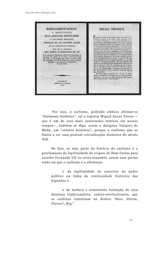 Ricardo Henry Marques Dip




                   Por isso, o carlismo, podendo embora afirmar-se
             “fenômeno histórico”, tal o registra Miguel Ayuso Torres —
             que é um de seus mais autorizados teóricos em nossos
             tempos—, também se diga, assim o designou Vázquez de
             Mella, um “critério histórico”, porque o carlismo não se
             limita a ser uma pontual reivindicação dinástica do século
             XIX.

                     De fato, se uma parte da história do carlismo é a
             proclamação da legitimidade de origem de Dom Carlos para
             suceder Fernando VII no reino espanhol, outras suas partes
             estão em que o carlismo é a afirmação


                            √ da legitimidade de exercício do poder
                     político na linha da continuidade histórica das
                     Espanhas e


                           √ da madura e consistente formação de uma
                     doutrina tradicionalista, contra-revolucionária, que
                     os carlistas sintetizam no dístico “Dios, Patria,
                     Fueros*, Rey”.




                                                                   -5-
 