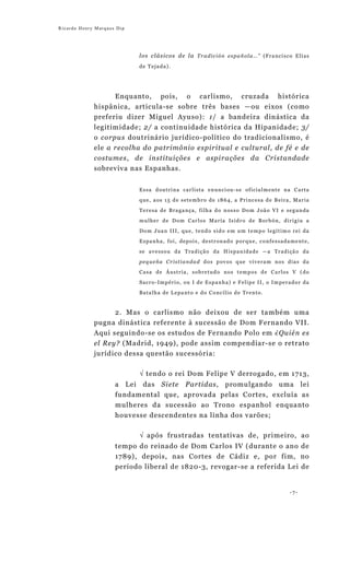 Ricardo Henry Marques Dip




                            l o s c l á si c o s d e l a T r a d i c i ó n e s p a ñ o l a … ” ( F r a n c i s c o E l í a s
                            de Tejada).




                   Enquanto, pois, o carlismo, cruzada histórica
             hispânica, articula-se sobre três bases —ou eixos (como
             preferiu dizer Miguel Ayuso): 1/ a bandeira dinástica da
             legitimidade; 2/ a continuidade histórica da Hipanidade; 3/
             o corpus doutrinário jurídico-político do tradicionalismo, é
             ele a recolha do patrimônio espiritual e cultural, de fé e de
             costumes, de instituições e aspirações da Cristandade
             sobreviva nas Espanhas.


                            Essa doutrina carlista enunciou-se oficialmente na Carta

                            que, aos 15 de setembro de 1864, a Princesa de Beira, Maria
                            Teresa de Bragança, filha do nosso Dom João VI e segunda

                            mulher de Dom Carlos María Isidro de Borbón, dirigiu a
                            Dom Juan III, que, tendo sido em um tempo legítimo rei da

                            Espanha, foi, depois, destronado porque, confessadamente,
                            se avessou da Tradição da Hispanidade —a Tradição da

                            pequeña Cristiandad dos povos que viveram nos dias da
                            Casa de Áustria, sobretudo nos tempos de Carlos V (do

                            Sacro-Império, ou I de Espanha) e Felipe II, o Imperador da
                            Batalha de Lepanto e do Concílio de Trento.


                     2. Mas o carlismo não deixou de ser também uma
             pugna dinástica referente à sucessão de Dom Fernando VII.
             Aqui seguindo-se os estudos de Fernando Polo em ¿Quién es
             el Rey? (Madrid, 1949), pode assim compendiar-se o retrato
             jurídico dessa questão sucessória:

                            √ tendo o rei Dom Felipe V derrogado, em 1713,
                     a Lei das Siete Partidas, promulgando uma lei
                     fundamental que, aprovada pelas Cortes, excluía as
                     mulheres da sucessão ao Trono espanhol enquanto
                     houvesse descendentes na linha dos varões;

                            √ após frustradas tentativas de, primeiro, ao
                     tempo do reinado de Dom Carlos IV (durante o ano de
                     1789), depois, nas Cortes de Cádiz e, por fim, no
                     período liberal de 1820-3, revogar-se a referida Lei de


                                                                                                                 -7-
 