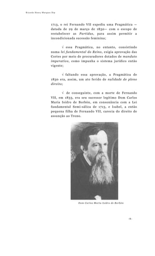 Ricardo Henry Marques Dip




                     1713, o rei Fernando VII expediu uma Pragmática —
                     datada de 29 de março de 1830— com o escopo de
                     restabelecer as Partidas, para assim permitir a
                     incondicionada sucessão feminina;

                            √ essa Pragmática, no entanto, consistindo
                     numa lei fundamental do Reino, exigia aprovação das
                     Cortes por meio de procuradores dotados de mandato
                     imperativo, como impunha o sistema jurídico então
                     vigente;

                            √ faltando essa aprovação, a Pragmática de
                     1830 era, assim, um ato ferido de nulidade de pleno
                     direito;

                            √ de conseguinte, com a morte de Fernando
                     VII, em 1833, era seu sucessor legítimo Dom Carlos
                     María Isidro de Borbón, em consonância com a Lei
                     fundamental Semi-sálica de 1713, e Isabel, a então
                     pequena filha de Fernando VII, carecia do direito de
                     assunção ao Trono.




                                     Dom Carlos María Isidro de Borbón




                                                                         -8-
 