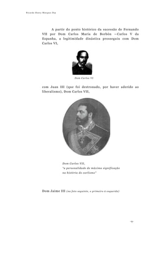 Ricardo Henry Marques Dip




                   A partir do ponto histórico da sucessão de Fernando
             VII por Dom Carlos María de Borbón —Carlos V da
             Espanha, a legitimidade dinástica prosseguiu com Dom
             Carlos VI,




                                        Dom Carlos VI


             com Juan III (que foi destronado, por haver aderido ao
             liberalismo), Dom Carlos VII,




                            Do m Ca rl o s V I I ,
                            “a pe rso na l i da de d e m á x i ma si g ni fi c a ç ã o
                            na hi stó ri a do c a rl i sm o ”




             Dom Jaime III      (na foto seguinte, o primeiro à esquerda)




                                                                                         -9-
 