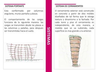 SISTEMA PORTANTE
Esta conformado por columnas
angulares, muros pantalla y placas.
El comportamiento de las cargas
funciona de la siguiente manera: las
cargas se transmiten desde las placas a
las columnas y patallas, para despues
ser transmitidas hacia el suelo.
SISTEMAS
SISTEMA DE CERRAMIENTOS
El cerramiento exterior está construido
en concreto a partir de diez moldes
diseñados de tal forma que le otorga
textura y dinamismo a la fachada. Por
cada torre y piso el cerramiento es
independiente, de esta manera, a
medida que se va subiendo, cada
superficie es mas grande a la anterior.
 