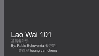 Lao Wai 101
基礎老外學
By: Pablo Echeverria 卡帝諾
黃彥程 huang yan cheng
 