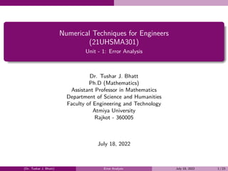 Numerical Techniques for Engineers
(21UHSMA301)
Unit - 1: Error Analysis
Dr. Tushar J. Bhatt
Ph.D (Mathematics)
Assistant Professor in Mathematics
Department of Science and Humanities
Faculty of Engineering and Technology
Atmiya University
Rajkot - 360005
July 18, 2022
(Dr. Tushar J. Bhatt) Error Analysis July 18, 2022 1 / 23
 