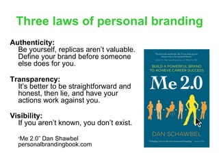 Three laws of personal branding
Authenticity:
  Be yourself, replicas aren’t valuable.
  Define your brand before someone
  else does for you.

Transparency:
  It’s better to be straightforward and
  honest, then lie, and have your
  actions work against you.

Visibility:
  If you aren’t known, you don’t exist.

  “Me 2.0” Dan Shawbel
  personalbrandingbook.com
 