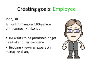 Creating goals: Employee
John, 30
Junior HR manager 100-person
print company in London

• He wants to be promoted or get
hired at another company
• Become known as expert on
managing change
 