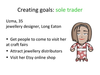 Creating goals: sole trader
Uzma, 35
jewellery designer, Long Eaton

• Get people to come to visit her
at craft fairs
• Attract jewellery distributors
• Visit her Etsy online shop
 
