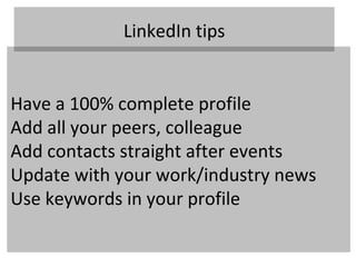 LinkedIn tips


Have a 100% complete profile
Add all your peers, colleague
Add contacts straight after events
Update with your work/industry news
Use keywords in your profile
 