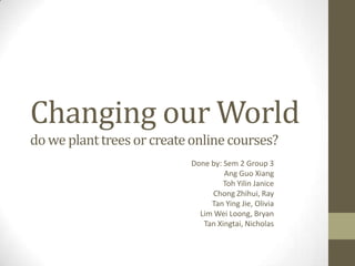 Changing our World
do we plant trees or create online courses?
Done by: Sem 2 Group 3
Ang Guo Xiang
Toh Yilin Janice
Chong Zhihui, Ray
Tan Ying Jie, Olivia
Lim Wei Loong, Bryan
Tan Xingtai, Nicholas

 
