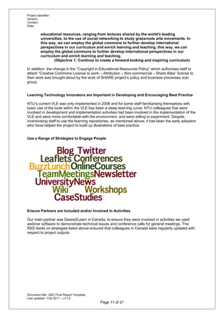 Project Identifier:
Version:
Contact:
Date:
educational resources, ranging from lectures shared by the world's leading
universities, to the use of social networking to study grassroots arts movements. In
this way, we can employ the global commons to further develop international
perspectives in our curriculum and enrich learning and teaching. this way, we can
employ the global commons to further develop international perspectives in our
curriculum and enrich learning and teaching.
(Objective 1: Continue to create a forward-looking and inspiring curriculum)
In addition, the change in the “Copyright in Educational Resources Policy” which authorises staff to
attach “Creative Commons License to work – Attribution – Non-commercial – Share Alike” license to
their work was brought about by the work of SHARE project’s policy and business processes sub-
group.
Learning Technology Innovators are Important in Developing and Encouraging Best Practice
NTU’s current VLE was only implemented in 2008 and for some staff familiarising themselves with
basic use of the tools within the VLE has been a steep learning curve. NTU colleagues that were
involved in development and implementation activities had been involved in the implementation of the
VLE and were more comfortable with the environment, and were willing to experiment. Despite,
incentivising staff to use the learning repositories, as mentioned above, it has been the early adopters
who have helped the project to build up illustrations of best practice.
Use a Range of Strategies to Engage People
Ensure Partners are Included and/or Involved in Activities
Our main partner was Desire2Learn in Canada; to ensure they were involved in activities we used
webinar software to demonstrate technical issues and conference calls for general meetings. The
RSS feeds on strategies listed above ensured that colleagues in Canada were regularly updated with
respect to project outputs.
Document title: JISC Final Report Template
Last updated : Feb 2011 – v11.0
Page 11 of 21
 