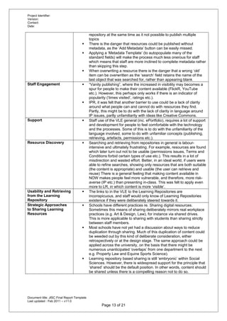 Project Identifier:
Version:
Contact:
Date:
repository at the same time as it not possible to publish multiple
topics
 There is the danger that resources could be published without
metadata, as the ‘Add Metadata’ button can be easily missed.
 Applying a ‘Metadata Template’ (to autopopulate many of the
standard fields) will make the process much less onerous for staff
which means that staff are more inclined to complete metadata rather
than skipping this step.
 When overwriting a resource there is the danger that a wrong ‘old’
item can be overwritten as the ‘search’ field retains the name of the
last object that was searched for, rather than appearing blank
Staff Engagement  “Vanity publishing”, where the increased in visibility may becomes a
spur for people to make their content available (FlickR, YouTube
etc.). However, this perhaps only works if there is an indicator of
popularity (‘times visited’, ratings etc.).
 IPR, it was felt that another barrier to use could be a lack of clarity
around what people can and cannot do with resources they find.
Partly, this might be to do with the lack of clarity in language around
IP issues, partly unfamiliarity with ideas like Creative Commons.
Support  Staff use of the VLE general (inc. ePortfolio), requires a lot of support
and development for people to feel comfortable with the technology
and the processes. Some of this is to do with the unfamiliarity of the
language involved, some to do with unfamiliar concepts (publishing,
retrieving, artefacts, permissions etc.).
Resource Discovery  Searching and retrieving from repositories in general is labour-
intensive and ultimately frustrating. For example, resources are found
which later turn out not to be usable (permissions issues, Terms and
Conditions forbid certain types of use etc.). This results in a lot of
misdirection and wasted effort. Better, in an ideal world, if users were
able to refine searches, showing only resources that are both suitable
(the content is appropriate) and usable (the user can retrieve and
reuse) There is a general feeling that making content available in
NOW makes people feel more vulnerable, and therefore, more risk-
averse (IP etc.) than presenting in-class. This was felt to apply even
more to LR, in which content is more ‘visible’.
Usability and Retrieving
from the Learning
Repository
 The links to in the VLE to the Learning Repositories are
inconspicuous, and staff would only know of Learning Repositories
existence if they were deliberately steered towards it.
Strategic Approaches
to Sharing Learning
Resources
 Schools have different practices re. Sharing digital resources.
Sometimes this means of sharing deliberately mirrors real workplace
practices (e.g. Art & Design, Law), for instance via shared drives.
This is more applicable to sharing with students than sharing strictly
between staff members.
 Most schools have not yet had a discussion about ways to reduce
duplication through sharing. Much of this duplication of content could
be weeded out by this kind of deliberate consideration, either
retrospectively or at the design stage. The same approach could be
applied across the university, on the basis that there might be
numerous unanticipated ‘overlaps’ from one department to the next
e.g. Property Law and Equine Sports Science).
 Learning repository based sharing is still ‘embryonic’ within Social
Sciences. However, there is widespread support for the principle that
‘shared’ should be the default position. In other words, content should
be shared unless there is a compelling reason not to do so.
Document title: JISC Final Report Template
Last updated : Feb 2011 – v11.0
Page 13 of 21
 