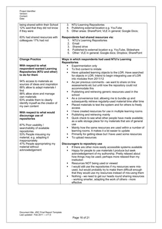 Project Identifier:
Version:
Contact:
Date:
being shared within their School
12% said that they did not know
if they were
83% had shared resources with
colleagues 17% had not
3. NTU Learning Repositories
4. Publishing external location e.g. YouTube
5. Other areas: SharePoint; VLE in general; Google Docs;
Respondents had shared resources via:
1. NTU’s Learning Repositories
2. Email
3. Shared drive
4. Published to external location e.g. YouTube, Slideshare
5. Other: VLE in general; Google docs; Dropbox; SharePoint
Change Practice
With respect to what
respondent wanted Learning
Repositories (NTU and other)
to do for them
94% access to materials as
sources of ideas and inspiration
88% allow to adapt materials I
find
88% allow store and manage
own materials
63% enable them to clearly
identify myself as the creator of
my own content
With respect to what would
discourage use of
repositories
87% Poor usability /
searchability of available
repositories
53% People misusing my
material, e.g. adapting it
inappropriately
47% People appropriating my
material without
acknowledgement
Ways in which respondents had used NTU’s Learning
Repositories
 Experimentation only
 To find content to imitate
 Have uploaded learning objects to the LOR. Have searched
for objects in LOR. Intend to begin integrating use of LOR
into modules from 2011/12
 As per previous comments - we want to share on line
assessments etc but until now the repository could not
accommodate this
 Publishing and retrieving generic resources used in the
school
 As a convenience tool, allowing me to bundle up and
subsequently retrieve regularly-used material time after time
 Placed materials to test the system and for others to freely
access
 I have created resources for use in multiple learning rooms
 Publishing and retrieving mainly
 Quick check to see what other people have made available;
as a safe storage place for my materials that are of general
use
 Mainly how the same resources are used within a number of
learning rooms. It makes it a lot easier to update
 Primarily for getting ideas but I have used some resources
 To upload resources
Discouragers to repository use
 If there are other more easily accessible systems available
 Happy for people to use materials I produce but seek
acknowledgement of my authorship. Pretty relaxed about
how things may be used; perhaps more relaxed than my
institution
 Resources NOT being used or viewed
 I would still use the repositories if my resources were mis-
used, but would probably try to make them difficult enough
that they would use my resources instead of mis-using them
 Nothing - we need to get our heads round sharing resources
- working smarter, adapting the work of others - more
effective
Document title: JISC Final Report Template
Last updated : Feb 2011 – v11.0
Page 16 of 21
 