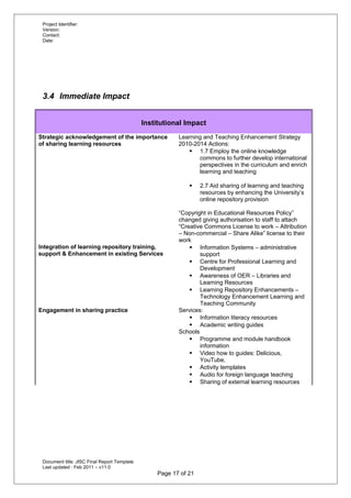 Project Identifier:
Version:
Contact:
Date:
3.4 Immediate Impact
Institutional Impact
Strategic acknowledgement of the importance
of sharing learning resources
Learning and Teaching Enhancement Strategy
2010-2014 Actions:
 1.7 Employ the online knowledge
commons to further develop international
perspectives in the curriculum and enrich
learning and teaching
 2.7 Aid sharing of learning and teaching
resources by enhancing the University’s
online repository provision
“Copyright in Educational Resources Policy”
changed giving authorisation to staff to attach
“Creative Commons License to work – Attribution
– Non-commercial – Share Alike” license to their
work
Integration of learning repository training,
support & Enhancement in existing Services
 Information Systems – administrative
support
 Centre for Professional Learning and
Development
 Awareness of OER – Libraries and
Learning Resources
 Learning Repository Enhancements –
Technology Enhancement Learning and
Teaching Community
Engagement in sharing practice Services:
 Information literacy resources
 Academic writing guides
Schools
 Programme and module handbook
information
 Video how to guides: Delicious,
YouTube,
 Activity templates
 Audio for foreign language teaching
 Sharing of external learning resources
Document title: JISC Final Report Template
Last updated : Feb 2011 – v11.0
Page 17 of 21
 