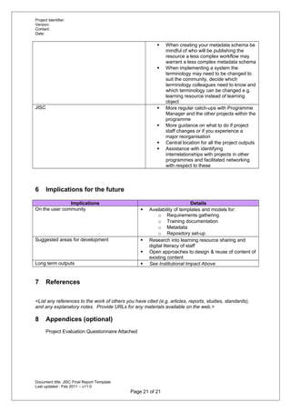 Project Identifier:
Version:
Contact:
Date:
 When creating your metadata schema be
mindful of who will be publishing the
resource a less complex workflow may
warrant a less complex metadata schema
 When implementing a system the
terminology may need to be changed to
suit the community, decide which
terminology colleagues need to know and
which terminology can be changed e.g.
learning resource instead of learning
object
JISC  More regular catch-ups with Programme
Manager and the other projects within the
programme
 More guidance on what to do if project
staff changes or if you experience a
major reorganisation
 Central location for all the project outputs
 Assistance with identifying
interrelationships with projects in other
programmes and facilitated networking
with respect to these
6 Implications for the future
Implications Details
On the user community  Availability of templates and models for:
o Requirements gathering
o Training documentation
o Metadata
o Repository set-up
Suggested areas for development  Research into learning resource sharing and
digital literacy of staff
 Open approaches to design & reuse of content of
existing content
Long term outputs  See Institutional Impact Above
7 References
<List any references to the work of others you have cited (e.g. articles, reports, studies, standards),
and any explanatory notes. Provide URLs for any materials available on the web.>
8 Appendices (optional)
Project Evaluation Questionnaire Attached
Document title: JISC Final Report Template
Last updated : Feb 2011 – v11.0
Page 21 of 21
 