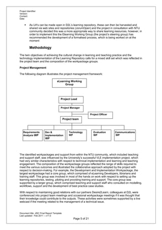 Project Identifier:
Version:
Contact:
Date:
 As Url’s can be made open in D2L’s learning repository, these can then be harvested and
shared via web sites and repositories (JorumOpen) and the project in consultation with NTU
community decided this was a more appropriate way to share learning resources, however, in
order to implement this the Elearning Working Group (the project’s steering group) has
recommended the development of a formalised process, which is being worked on at the
moment
Methodology
The twin objectives of achieving the cultural change in learning and teaching practice and the
technology implementation of the Learning Repository calls for a mixed skill set which was reflected in
the project team and the composition of the workpackage groups.
Project Management
The following diagram illustrates the project management framework:
The identified workpackages and support from within the NTU community, which included teaching
and support staff, was influenced by the University’s successful VLE implementation project, which
had very similar characteristics with respect to technical implementation and learning and teaching
engagement. The composition of the workpackage groups reflected the range of skills required to
meet the various outcomes and illustrated the collaborative approach adopted by the project with
respect to decision-making. For example, the Development and Implementation Workpackage, the
largest workpackage had a core group, which comprised of eLearning Developers, librarians and
training staff. This group was involved in most of the hands on work with respect to setting up the
learning repositories, testing, piloting and providing training and support. The core group was
supported by a larger group, which comprised teaching and support staff who consulted on modelling,
workflows, support and the development of best practice case studies.
With respect to maintaining good relations with our partners Desire2Learn, colleagues at D2L were
conferenced into project team meetings and occasional workpackage meetings if it was thought that
their knowledge could contribute to the outputs. These activities were sometimes supported by a live
webcast if the meeting related to the management of a technical issue.
Document title: JISC Final Report Template
Last updated : Feb 2011 – v11.0
Page 5 of 21
eLearning Working
Group
Project Manager
Project team
Requirements
Analysis WP
Dev &
Implementation
WP
Evaluation
WP
Technology
WP
Communications
WP
Project Lead
Project Officer
 