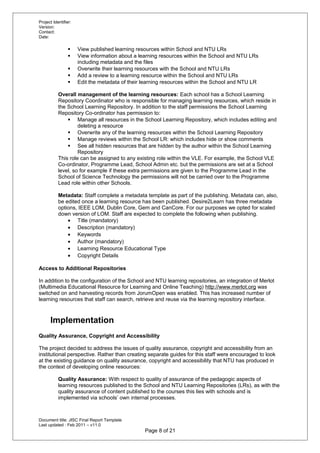 Project Identifier:
Version:
Contact:
Date:
 View published learning resources within School and NTU LRs
 View information about a learning resources within the School and NTU LRs
including metadata and the files
 Overwrite their learning resources with the School and NTU LRs
 Add a review to a learning resource within the School and NTU LRs
 Edit the metadata of their learning resources within the School and NTU LR
Overall management of the learning resources: Each school has a School Learning
Repository Coordinator who is responsible for managing learning resources, which reside in
the School Learning Repository. In addition to the staff permissions the School Learning
Repository Co-ordinator has permission to:
 Manage all resources in the School Learning Repository, which includes editing and
deleting a resource
 Overwrite any of the learning resources within the School Learning Repository
 Manage reviews within the School LR: which includes hide or show comments
 See all hidden resources that are hidden by the author within the School Learning
Repository
This role can be assigned to any existing role within the VLE. For example, the School VLE
Co-ordinator, Programme Lead, School Admin etc. but the permissions are set at a School
level, so for example if these extra permissions are given to the Programme Lead in the
School of Science Technology the permissions will not be carried over to the Programme
Lead role within other Schools.
Metadata: Staff complete a metadata template as part of the publishing. Metadata can, also,
be edited once a learning resource has been published. Desire2Learn has three metadata
options, IEEE LOM, Dublin Core, Gem and CanCore. For our purposes we opted for scaled
down version of LOM. Staff are expected to complete the following when publishing.
• Title (mandatory)
• Description (mandatory)
• Keywords
• Author (mandatory)
• Learning Resource Educational Type
• Copyright Details
Access to Additional Repositories
In addition to the configuration of the School and NTU learning repositories, an integration of Merlot
(Multimedia Educational Resource for Learning and Online Teaching) http://www.merlot.org was
switched on and harvesting records from JorumOpen was enabled. This has increased number of
learning resources that staff can search, retrieve and reuse via the learning repository interface.
Implementation
Quality Assurance, Copyright and Accessibility
The project decided to address the issues of quality assurance, copyright and accessibility from an
institutional perspective. Rather than creating separate guides for this staff were encouraged to look
at the existing guidance on quality assurance, copyright and accessibility that NTU has produced in
the context of developing online resources:
Quality Assurance: With respect to quality of assurance of the pedagogic aspects of
learning resources published to the School and NTU Learning Repositories (LRs), as with the
quality assurance of content published to the courses this lies with schools and is
implemented via schools’ own internal processes.
Document title: JISC Final Report Template
Last updated : Feb 2011 – v11.0
Page 8 of 21
 