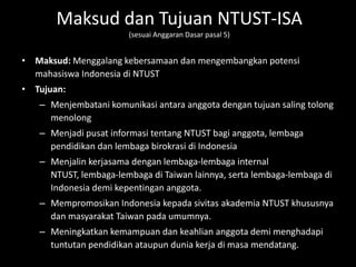 Maksud dan Tujuan NTUST-ISA
                       (sesuai Anggaran Dasar pasal 5)


• Maksud: Menggalang kebersamaan dan mengembangkan potensi
  mahasiswa Indonesia di NTUST
• Tujuan:
   – Menjembatani komunikasi antara anggota dengan tujuan saling tolong
     menolong
   – Menjadi pusat informasi tentang NTUST bagi anggota, lembaga
     pendidikan dan lembaga birokrasi di Indonesia
   – Menjalin kerjasama dengan lembaga-lembaga internal
     NTUST, lembaga-lembaga di Taiwan lainnya, serta lembaga-lembaga di
     Indonesia demi kepentingan anggota.
   – Mempromosikan Indonesia kepada sivitas akademia NTUST khususnya
     dan masyarakat Taiwan pada umumnya.
   – Meningkatkan kemampuan dan keahlian anggota demi menghadapi
     tuntutan pendidikan ataupun dunia kerja di masa mendatang.
 