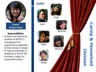 Staffs:



                                            Felita


          Pratiwi                  Leon
       Division Head
                                                Beatrice
      Responsibilities:
• To help new Indonesian
  students of NTUST in
  managing all the
  requirements regarding           Sylvia
  to their arrival in Taiwan.                Meilani
• To help and facilitate all
  problems of NTUST-ISA
  members, subject to
  household matters.
                                   Dhika
 