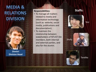 Responsibilities:                     Staffs:
                • To manage all matters
                  related to media and
                  information technology
                  (such as: website, social                     Yesi
                  media, publications and
                  documentation).
                • To maintain the
                  relationship between
                  stakeholders of NTUST-ISA
                  members, both internal      Shofy
                  and external parties, and
                  also for the alumni.

   Dimitri
Division Head
                                                          Tandika
 