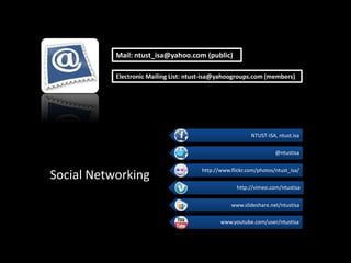 Mail: ntust_isa@yahoo.com (public)

           Electronic Mailing List: ntust-isa@yahoogroups.com (members)




                                                          NTUST-ISA, ntust.isa

                                                                    @ntustisa

                                       http://www.flickr.com/photos/ntust_isa/
Social Networking
                                                    http://vimeo.com/ntustisa

                                                  www.slideshare.net/ntustisa

                                              www.youtube.com/user/ntustisa
 