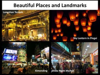 Beautiful Places and Landmarks
Longshan Temple




                                               Sky Lantern in Pingxi




                  Ximending   Shida Night Market
 