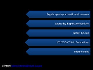 Regular sports practice & music sessions


                                                 Sports day & sports competition


                                                                  NTUST-ISA Trip


                                                  NTUST-ISA T-Shirt Competition


                                                                   Photo hunting




Contact: talent.interest@ntust-isa.org
 