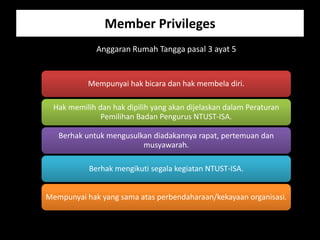 Member Privileges
             Anggaran Rumah Tangga pasal 3 ayat 5


           Mempunyai hak bicara dan hak membela diri.

 Hak memilih dan hak dipilih yang akan dijelaskan dalam Peraturan
              Pemilihan Badan Pengurus NTUST-ISA.

   Berhak untuk mengusulkan diadakannya rapat, pertemuan dan
                         musyawarah.

           Berhak mengikuti segala kegiatan NTUST-ISA.


Mempunyai hak yang sama atas perbendaharaan/kekayaan organisasi.
 