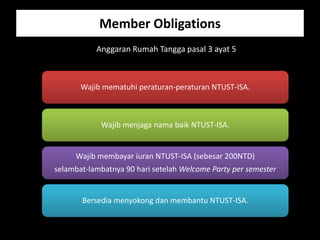 Member Obligations
           Anggaran Rumah Tangga pasal 3 ayat 5



       Wajib mematuhi peraturan-peraturan NTUST-ISA.



            Wajib menjaga nama baik NTUST-ISA.


     Wajib membayar iuran NTUST-ISA (sebesar 200NTD)
selambat-lambatnya 90 hari setelah Welcome Party per semester


       Bersedia menyokong dan membantu NTUST-ISA.
 