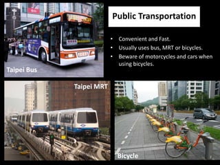 Public Transportation

                          • Convenient and Fast.
                          • Usually uses bus, MRT or bicycles.
                          • Beware of motorcycles and cars when
                            using bicycles.
Taipei Bus

             Taipei MRT




                            Bicycle
 
