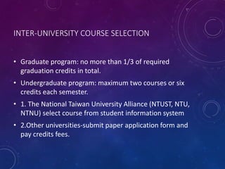 INTER-UNIVERSITY COURSE SELECTION
• Graduate program: no more than 1/3 of required
graduation credits in total.
• Undergraduate program: maximum two courses or six
credits each semester.
• 1. The National Taiwan University Alliance (NTUST, NTU,
NTNU) select course from student information system
• 2.Other universities-submit paper application form and
pay credits fees.
 