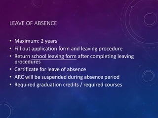 LEAVE OF ABSENCE
• Maximum: 2 years
• Fill out application form and leaving procedure
• Return school leaving form after completing leaving
procedures
• Certificate for leave of absence
• ARC will be suspended during absence period
• Required graduation credits / required courses
 