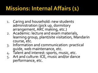 1. Caring and household: new students
administration (pick up, dormitory
arrangement, ARC making, etc.)
2. Academic: lecture and exam materials,
learning group, plant/site visitation, Mandarin
course, etc.
3. Information and communication: practical
guide, web maintenance, etc.
4. Talent and interest: sports, music, etc.
5. Art and culture: ICE, music and/or dance
performance, etc.
 