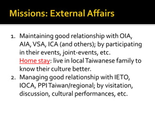 1. Maintaining good relationship with OIA,
AIA,VSA, ICA (and others); by participating
in their events, joint-events, etc.
Home stay: live in localTaiwanese family to
know their culture better.
2. Managing good relationship with IETO,
IOCA, PPITaiwan/regional; by visitation,
discussion, cultural performances, etc.
 