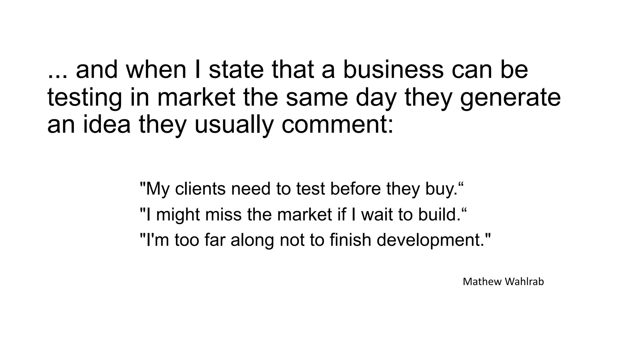 ... and when I state that a business can be
testing in market the same day they generate
an idea they usually comment:
"My clients need to test before they buy.“
"I might miss the market if I wait to build.“
"I'm too far along not to finish development."
Mathew Wahlrab
 